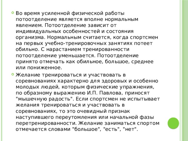 Во время усиленной физической работы потоотделение является вполне нормальным явлением. Потоотделение зависит от индивидуальных особенностей и состояния организма. Нормальным считается, когда спортсмен на первых учебно-тренировочных занятиях потеет обильно. С нарастанием тренированности потоотделение уменьшается. Потоотделение принято отмечать как обильное, большое, среднее или пониженное. Желание тренироваться и участвовать в соревнованиях характерно для здоровых и особенно молодых людей, которым физические упражнения, по образному выражению И.П. Павлова, приносят 