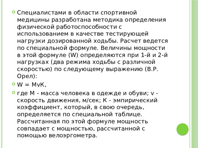 Специалистами в области спортивной медицины разработана методика определения физической работоспособности с использованием в качестве тестирующей нагрузки дозированной ходьбы. Расчет ведется по специальной формуле. Величины мощности в этой формуле (W) определяются при 1-й и 2-й нагрузках (два режима ходьбы с различной скоростью) по следующему выражению (В.Р. Орел): W = МvК, где М - масса человека в одежде и обуви; v - скорость движения, м/сек; К - эмпирический коэффициент, который, в свою очередь, определяется по специальной таблице. Рассчитанная по этой формуле мощность совпадает с мощностью, рассчитанной с помощью велоэргометра. 