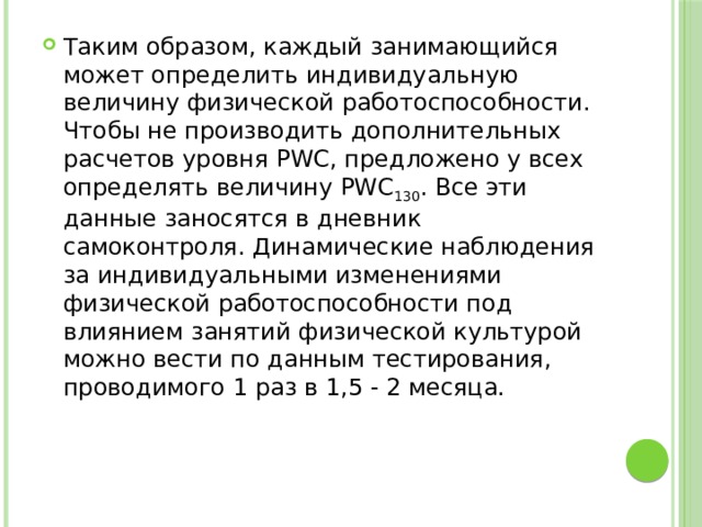 Таким образом, каждый занимающийся может определить индивидуальную величину физической работоспособности. Чтобы не производить дополнительных расчетов уровня PWC, предложено у всех определять величину PWC 130 . Все эти данные заносятся в дневник самоконтроля. Динамические наблюдения за индивидуальными изменениями физической работоспособности под влиянием занятий физической культурой можно вести по данным тестирования, проводимого 1 раз в 1,5 - 2 месяца. 