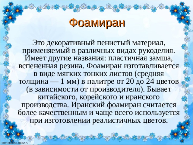 Фоамиран Это декоративный пенистый материал, применяемый в различных видах рукоделия. Имеет другие названия: пластичная замша, вспененная резина. Фоамиран изготавливается в виде мягких тонких листов (средняя толщина — 1 мм) в палитре от 20 до 24 цветов (в зависимости от производителя). Бывает китайского, корейского и иранского производства. Иранский фоамиран считается более качественным и чаще всего используется при изготовлении реалистичных цветов. 