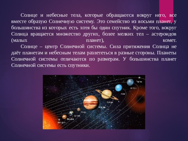  Солнце и небесные тела, которые обращаются вокруг него, все вместе образую Солнечную систему. Это семейство из восьми планет, у большинства из которых есть хотя бы один спутник. Кроме того, вокруг Солнца вращается множество других, более мелких тел – астероидов (малых планет), комет.   Солнце – центр Солнечной системы. Сила притяжения Солнца не даёт планетам и небесным телам разлететься в разные стороны. Планеты Солнечной системы отличаются по размерам. У большинства планет Солнечной системы есть спутники. 