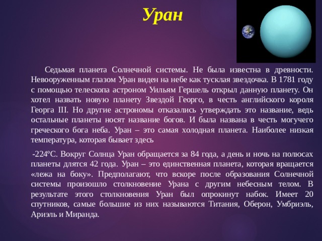 Уран     Седьмая планета Солнечной системы. Не была известна в древности. Невооруженным глазом Уран виден на небе как тусклая звездочка. В 1781 году с помощью телескопа астроном Уильям Гершель открыл данную планету. Он хотел назвать новую планету Звездой Георго, в честь английского короля Георга III. Но другие астрономы отказались утверждать это название, ведь остальные планеты носят название богов. И была названа в честь могучего греческого бога неба. Уран – это самая холодная планета. Наиболее низкая температура, которая бывает здесь  -224ºС. Вокруг Солнца Уран обращается за 84 года, а день и ночь на полюсах планеты длятся 42 года. Уран – это единственная планета, которая вращается «лежа на боку». Предполагают, что вскоре после образования Солнечной системы произошло столкновение Урана с другим небесным телом. В результате этого столкновения Уран был опрокинут набок. Имеет 20 спутников, самые большие из них называются Титания, Оберон, Умбриэль, Ариэль и Миранда. 