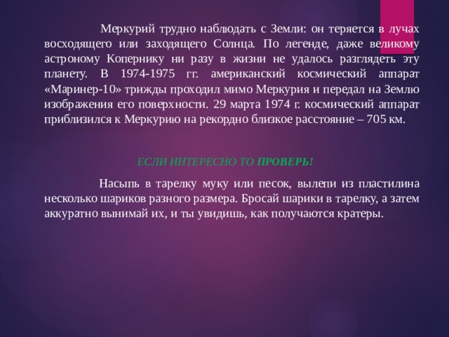      Меркурий трудно наблюдать с Земли: он теряется в лучах восходящего или заходящего Солнца. По легенде, даже великому астроному Копернику ни разу в жизни не удалось разглядеть эту планету. В 1974-1975 гг. американский космический аппарат «Маринер-10» трижды проходил мимо Меркурия и передал на Землю изображения его поверхности. 29 марта 1974 г. космический аппарат приблизился к Меркурию на рекордно близкое расстояние – 705 км.  ЕСЛИ ИНТЕРЕСНО ТО ПРОВЕРЬ!     Насыпь в тарелку муку или песок, вылепи из пластилина несколько шариков разного размера. Бросай шарики в тарелку, а затем аккуратно вынимай их, и ты увидишь, как получаются кратеры. 