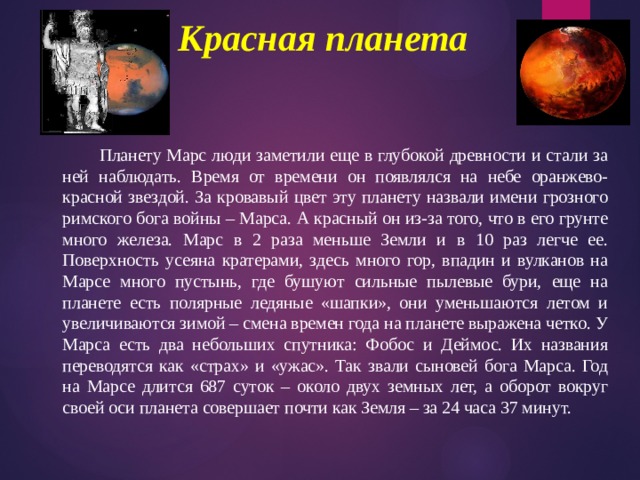 Красная планета    Планету Марс люди заметили еще в глубокой древности и стали за ней наблюдать. Время от времени он появлялся на небе оранжево-красной звездой. За кровавый цвет эту планету назвали имени грозного римского бога войны – Марса. А красный он из-за того, что в его грунте много железа. Марс в 2 раза меньше Земли и в 10 раз легче ее. Поверхность усеяна кратерами, здесь много гор, впадин и вулканов на Марсе много пустынь, где бушуют сильные пылевые бури, еще на планете есть полярные ледяные «шапки», они уменьшаются летом и увеличиваются зимой – смена времен года на планете выражена четко. У Марса есть два небольших спутника: Фобос и Деймос. Их названия переводятся как «страх» и «ужас». Так звали сыновей бога Марса. Год на Марсе длится 687 суток – около двух земных лет, а оборот вокруг своей оси планета совершает почти как Земля – за 24 часа 37 минут. 