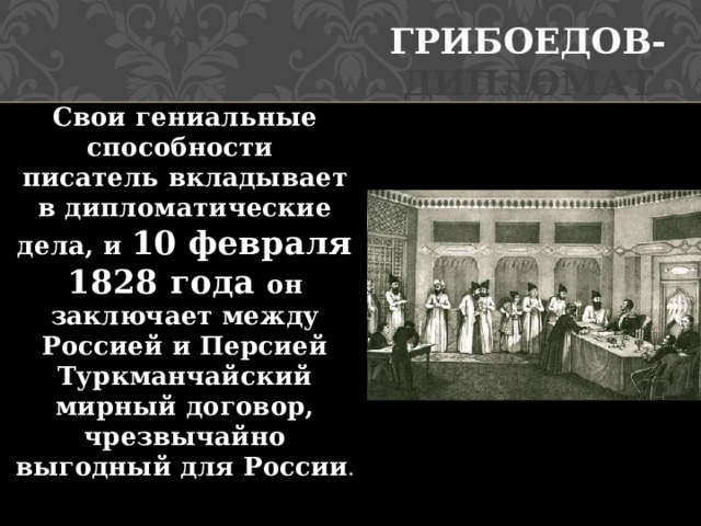 Грибоедов- дипломат Свои гениальные способности писатель вкладывает в дипломатические дела, и 10 февраля 1828 года он заключает между Россией и Персией Туркманчайский мирный договор, чрезвычайно выгодный для России .   