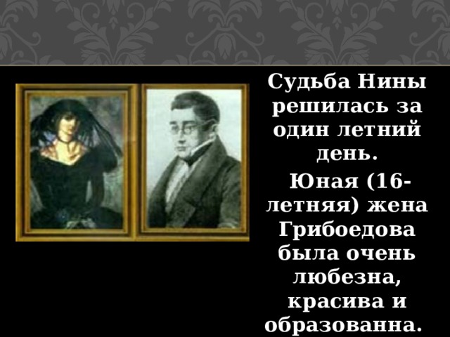 Судьба Нины решилась за один летний день.  Юная (16-летняя) жена Грибоедова была очень любезна, красива и образованна.   