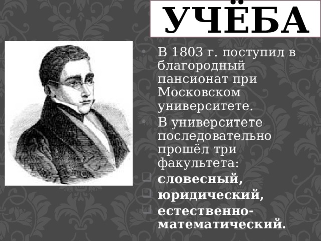 УЧЁБА В 1803 г. поступил в благородный пансионат при Московском университете. В университете последовательно прошёл три факультета: словесный, юридический, естественно-математический. 