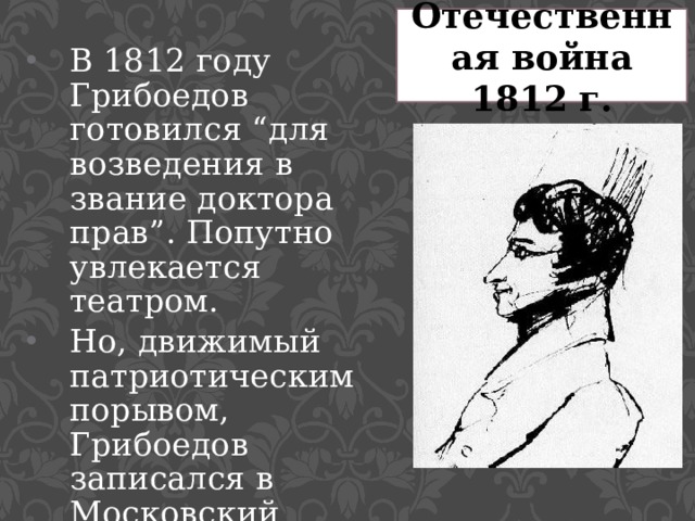 Отечественная война 1812 г. В 1812 году Грибоедов готовился “для возведения в звание доктора прав”. Попутно увлекается театром. Но, движимый патриотическим порывом, Грибоедов записался в Московский гусарский полк. 
