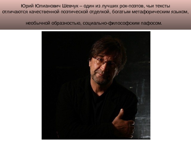 Юрий Юлианович Шевчук – один из лучших рок-поэтов, чьи тексты отличаются качественной поэтической отделкой, богатым метафорическим языком, необычной образностью, социально-философским пафосом .  