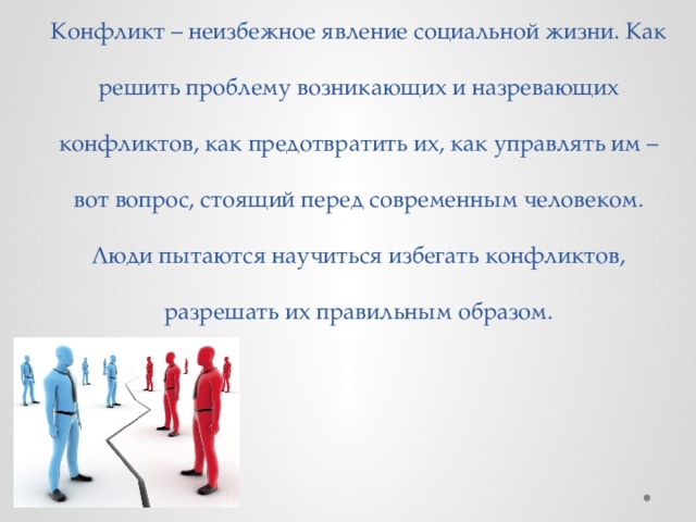 Конфликт – неизбежное явление социальной жизни. Как решить проблему возникающих и назревающих конфликтов, как предотвратить их, как управлять им – вот вопрос, стоящий перед современным человеком. Люди пытаются научиться избегать конфликтов, разрешать их правильным образом. 