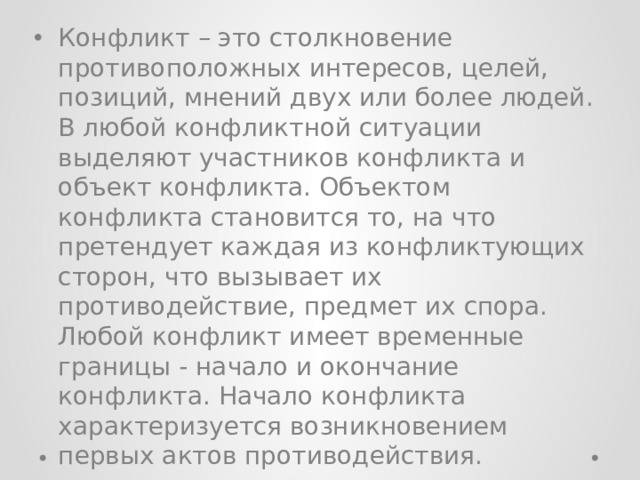 Конфликт – это столкновение противоположных интересов, целей, позиций, мнений двух или более людей. В любой конфликтной ситуации выделяют участников конфликта и объект конфликта. Объектом конфликта становится то, на что претендует каждая из конфликтующих сторон, что вызывает их противодействие, предмет их спора. Любой конфликт имеет временные границы - начало и окончание конфликта. Начало конфликта характеризуется возникновением первых актов противодействия. 