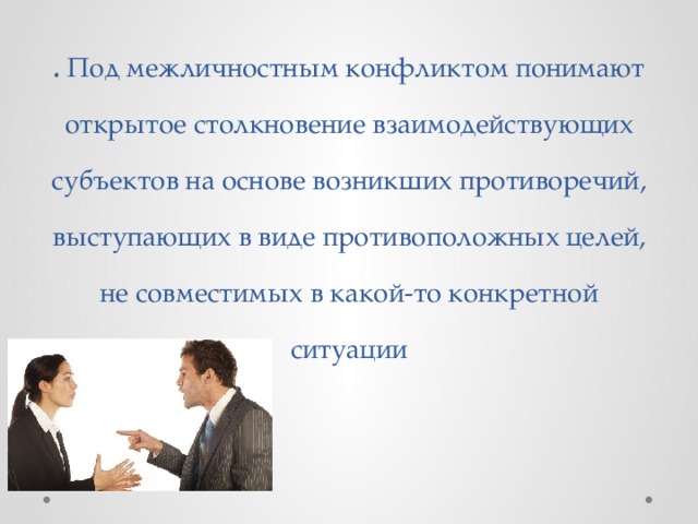 . Под межличностным конфликтом понимают открытое столкновение взаимодействующих субъектов на основе возникших противоречий, выступающих в виде противоположных целей, не совместимых в какой-то конкретной ситуации 