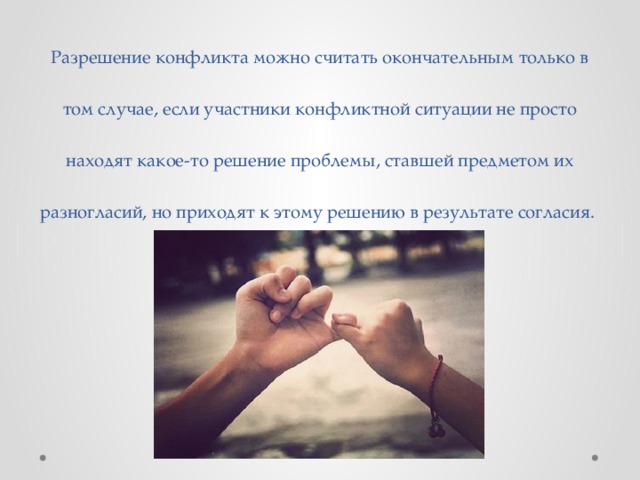 Разрешение конфликта можно считать окончательным только в том случае, если участники конфликтной ситуации не просто находят какое-то решение проблемы, ставшей предметом их разногласий, но приходят к этому решению в результате согласия. 