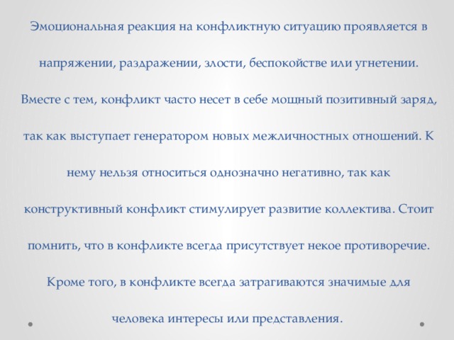 Эмоциональная реакция на конфликтную ситуацию проявляется в напряжении, раздражении, злости, беспокойстве или угнетении. Вместе с тем, конфликт часто несет в себе мощный позитивный заряд, так как выступает генератором новых межличностных отношений. К нему нельзя относиться однозначно негативно, так как конструктивный конфликт стимулирует развитие коллектива. Стоит помнить, что в конфликте всегда присутствует некое противоречие. Кроме того, в конфликте всегда затрагиваются значимые для человека интересы или представления. 