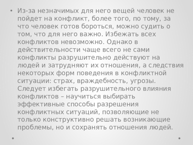 Из-за незначимых для него вещей человек не пойдет на конфликт, более того, по тому, за что человек готов бороться, можно судить о том, что для него важно. Избежать всех конфликтов невозможно. Однако в действительности чаще всего не сами конфликты разрушительно действуют на людей и затрудняют их отношения, а следствия некоторых форм поведения в конфликтной ситуации: страх, враждебность, угрозы. Следует избегать разрушительного влияния конфликтов – научиться выбирать эффективные способы разрешения конфликтных ситуаций, позволяющие не только конструктивно решать возникающие проблемы, но и сохранять отношения людей. 