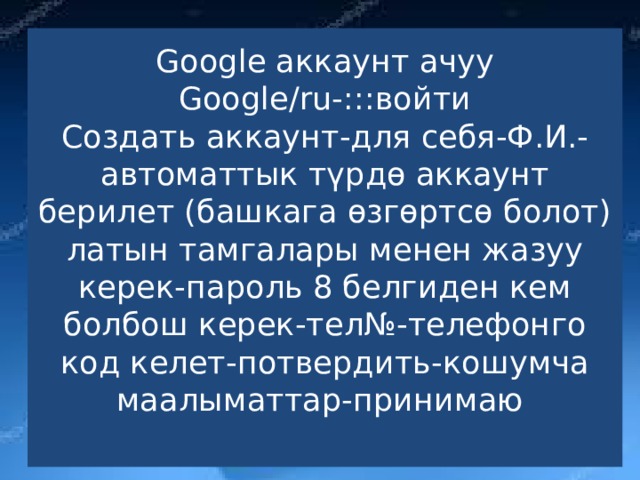 Google аккаунт ачуу  Google/ru-:::войти  Создать аккаунт-для себя-Ф.И.- автоматтык түрдө аккаунт берилет (башкага өзгөртсө болот) латын тамгалары менен жазуу керек-пароль 8 белгиден кем болбош керек-тел№-телефонго код келет-потвердить-кошумча маалыматтар-принимаю   