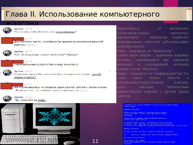 Глава II. Использование компьютерного жаргона Фризит(фриз) – от английского freeze(замораживать, зависнуть(о компьютере)) – компьютер подвисает, кратковременно перестаёт работать(крайне кратковременно). Комп – сокращено от “компьютер”. Синий экран смерти - жаргонное название заставки, появляющейся при серьёзной неполадке в операционной системе(в данном случае: Windows) Инфа – сокращено от “информация”(но это слово также можно отнести к молодёжному/подростковому жаргону; здесь показано переплетение компьютерного жаргона с другим видом сленга)). 11 