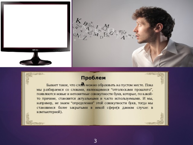 Проблема  Бывает такое, что слова можно образовать на пустом месте. Пока мы разбираемся со словами, являющимися “отголосками прошлого”, появляются новые и непонятные совокупности букв, которые, по какой-то причине, становятся актуальными и часто используемыми. И мы, например, не знаем “определения” этой совокупности букв, тогда мы становимся более закрытыми в некой сфере(в данном случае: в компьютерной). 3 