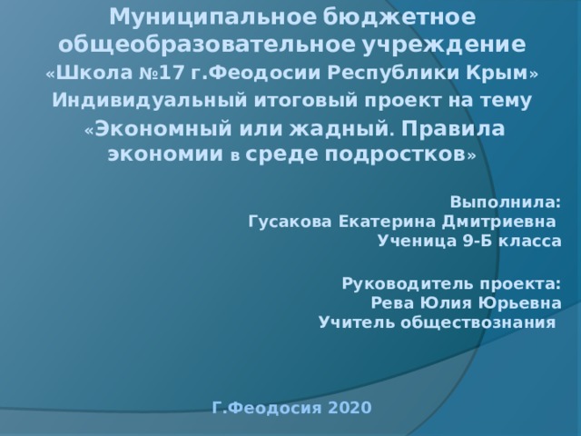 Муниципальное  бюджетное  общеобразовательное  учреждение « Школа № 17  г.Феодосии  Республики  Крым » Индивидуальный  итоговый  проект  на  тему  « Экономный  или  жадный . Правила  экономии в среде  подростков »   Выполнила:  Гусакова Екатерина Дмитриевна  Ученица 9-Б класса   Руководитель проекта:  Рева Юлия Юрьевна  Учитель обществознания    Г.Феодосия  2020   