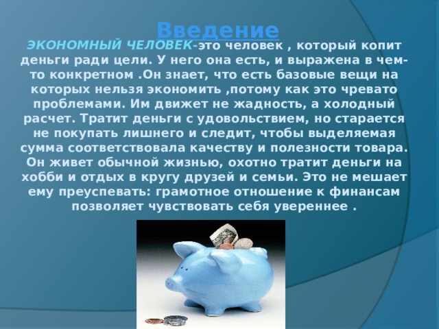 Введение   ЭКОНОМНЫЙ ЧЕЛОВЕК - это  человек , который копит деньги ради цели. У него она есть, и выражена в чем-то конкретном .Он знает, что есть базовые вещи на которых нельзя экономить ,потому как это чревато проблемами. Им движет не жадность, а холодный расчет. Тратит деньги с удовольствием, но старается не покупать лишнего и следит, чтобы выделяемая сумма соответствовала качеству и полезности товара. Он живет обычной жизнью, охотно тратит деньги на хобби и отдых в кругу друзей и семьи. Это не мешает ему преуспевать: грамотное отношение к финансам позволяет чувствовать себя увереннее . 