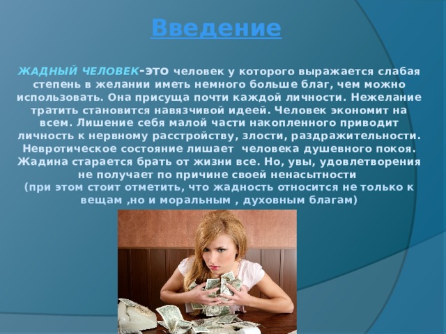 Введение ЖАДНЫЙ ЧЕЛОВЕК -это человек у которого выражается слабая степень в желании иметь немного больше благ, чем можно использовать. Она присуща почти каждой личности. Нежелание тратить становится навязчивой идеей. Человек экономит на всем. Лишение себя малой части накопленного приводит личность к нервному расстройству, злости, раздражительности. Невротическое состояние лишает человека душевного покоя. Жадина старается брать от жизни все. Но, увы, удовлетворения не получает по причине своей ненасытности  (при этом стоит отметить, что жадность относится не только к вещам ,но и моральным , духовным благам) 