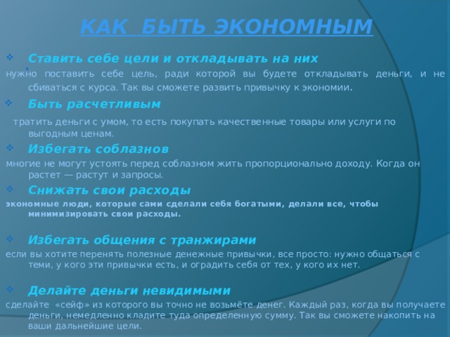 КАК БЫТЬ ЭКОНОМНЫМ Ставить себе цели и откладывать на них нужно поставить себе цель, ради которой вы будете откладывать деньги, и не сбиваться с курса. Так вы сможете развить привычку к экономии . Быть расчетливым   тратить деньги с умом, то есть покупать качественные товары или услуги по выгодным ценам. Избегать соблазнов многие не могут устоять перед соблазном жить пропорционально доходу. Когда он растет — растут и запросы. Снижать свои расходы экономные люди, которые сами сделали себя богатыми, делали все, чтобы минимизировать свои расходы.  Избегать общения с транжирами если вы хотите перенять полезные денежные привычки, все просто: нужно общаться с теми, у кого эти привычки есть, и оградить себя от тех, у кого их нет. Делайте деньги невидимыми сделайте «сейф» из которого вы точно не возьмёте денег.  Каждый раз, когда вы получаете деньги, немедленно кладите туда определенную сумму. Так вы сможете накопить на ваши дальнейшие цели.    . 