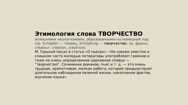 Этимология слова ТВОРЧЕСТВО излишними неологизмами, образованными на немецкий лад (ср. Schöpfer — творец, Schöpfung — творчество ; ср. франц. crèateur, crèation, crèatrice). М. Горький писал в статье «О пьесах»: «Не совсем уместно и слишком часто молодые литераторы употребляют громкое и тоже не очень определенное церковное словцо — “ творчество ”. Сочинение романов, пьес и т. д. — это очень трудная, кропотливая, мелкая работа, которой предшествуют длительное наблюдение явлений жизни, накопление фактов, изучение языка» 