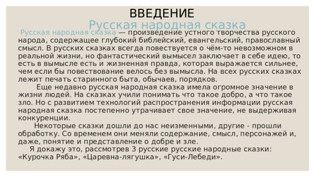 ВВЕДЕНИЕ  Русская народная сказка — произведение устного творчества русского народа, содержащее глубокий библейский, евангельский, православный смысл. В русских сказках всегда повествуется о чём-то невозможном в реальной жизни, но фантастический вымысел заключает в себе идею, то есть в вымысле есть и жизненная правда, которая выражается сильнее, чем если бы повествование велось без вымысла. На всех русских сказках лежит печать старинного быта, обычаев, порядков.  Еще недавно русская народная сказка имела огромное значение в жизни людей. На сказках учили понимать что такое добро, а что такое зло. Но с развитием технологий распространения информации русская народная сказка постепенно утрачивает свое значение, не выдерживая конкуренции.  Некоторые сказки дошли до нас неизменными, другие - прошли обработку. Со временем они меняли содержание, смысл, персонажей и, даже, понятие и представление о добре и зле.  Я докажу это, рассмотрев 3 русские русские народные сказки: «Курочка Ряба», «Царевна-лягушка», «Гуси-Лебеди». Русская  народная сказка 