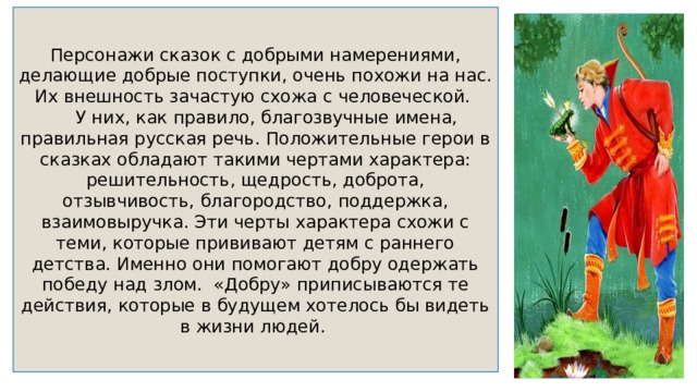 Персонажи сказок с добрыми намерениями, делающие добрые поступки, очень похожи на нас. Их внешность зачастую схожа с человеческой.  У них, как правило, благозвучные имена, правильная русская речь. Положительные герои в сказках обладают такими чертами характера: решительность, щедрость, доброта, отзывчивость, благородство, поддержка, взаимовыручка. Эти черты характера схожи с теми, которые прививают детям с раннего детства. Именно они помогают добру одержать победу над злом. «Добру» приписываются те действия, которые в будущем хотелось бы видеть в жизни людей. 