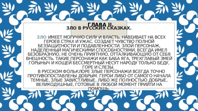 ГЛАВА II. Зло в русских сказках.     Зло имеет могучую силу и власть, навеивает на всех героев страх и ужас. Создает чувство полной беззащитности и подавленности. Злой персонаж, наделенный магическими способностями, всегда имел безобразную, не очень приятную, отталкивающую от себя внешность. Такие персонажи как Баба Яга, трехглавый Змей Горыныч и Кощей Бессмертный несут народу только беду, горе и слезы.  В русском фольклоре злые персонажи всегда точно противопоставлены добрым. Герои либо от самого начала темные, злые завистливые, либо же полностью добрые, великодушные, готовые в любой момент прийти на помощь. 