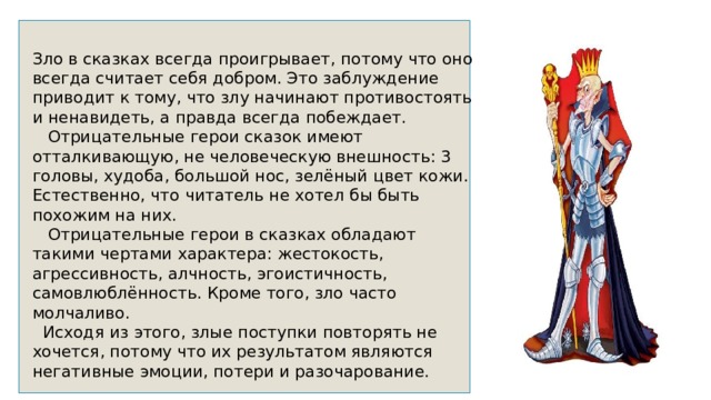 Зло в сказках всегда проигрывает, потому что оно всегда считает себя добром. Это заблуждение приводит к тому, что злу начинают противостоять и ненавидеть, а правда всегда побеждает.  Отрицательные герои сказок имеют отталкивающую, не человеческую внешность: 3 головы, худоба, большой нос, зелёный цвет кожи. Естественно, что читатель не хотел бы быть похожим на них.  Отрицательные герои в сказках обладают такими чертами характера: жестокость, агрессивность, алчность, эгоистичность, самовлюблённость. Кроме того, зло часто молчаливо.  Исходя из этого, злые поступки повторять не хочется, потому что их результатом являются негативные эмоции, потери и разочарование. 