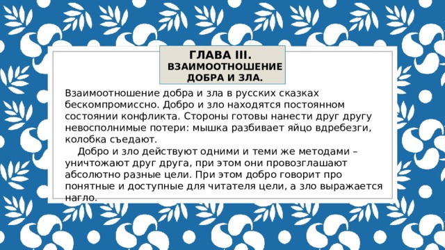 ГЛАВА III. ВЗАИМООТНОШЕНИЕ ДОБРА И ЗЛА. Взаимоотношение добра и зла в русских сказках бескомпромиссно. Добро и зло находятся постоянном состоянии конфликта. Стороны готовы нанести друг другу невосполнимые потери: мышка разбивает яйцо вдребезги, колобка съедают.  Добро и зло действуют одними и теми же методами – уничтожают друг друга, при этом они провозглашают абсолютно разные цели. При этом добро говорит про понятные и доступные для читателя цели, а зло выражается нагло. 