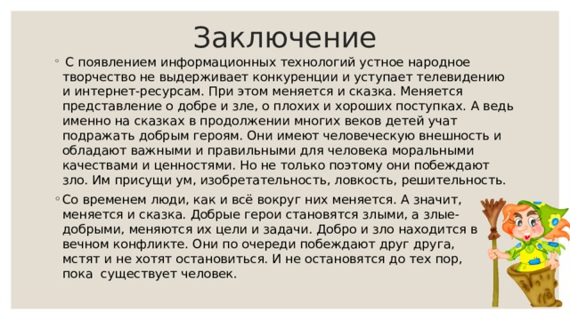 Заключение  С появлением информационных технологий устное народное творчество не выдерживает конкуренции и уступает телевидению и интернет-ресурсам. При этом меняется и сказка. Меняется представление о добре и зле, о плохих и хороших поступках. А ведь именно на сказках в продолжении многих веков детей учат подражать добрым героям. Они имеют человеческую внешность и обладают важными и правильными для человека моральными качествами и ценностями. Но не только поэтому они побеждают зло. Им присущи ум, изобретательность, ловкость, решительность. Со временем люди, как и всё вокруг них меняется. А значит, меняется и сказка. Добрые герои становятся злыми, а злые-добрыми, меняются их цели и задачи. Добро и зло находится в вечном конфликте. Они по очереди побеждают друг друга, мстят и не хотят остановиться. И не остановятся до тех пор, пока существует человек. 