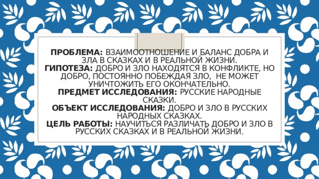 Проблема: Взаимоотношение и баланс добра и зла в сказках и в реальной жизни.  Гипотеза: Добро и зло находятся в конфликте, но добро, постоянно побеждая зло, не может уничтожить его окончательно.  Предмет исследования: Русские народные сказки.  Объект исследования: Добро и зло в русских народных сказках.  Цель работы: Научиться различать добро и зло в русских сказках и в реальной жизни.   