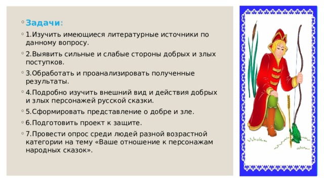 Задачи : 1.Изучить имеющиеся литературные источники по данному вопросу. 2.Выявить сильные и слабые стороны добрых и злых поступков. 3.Обработать и проанализировать полученные результаты. 4.Подробно изучить внешний вид и действия добрых и злых персонажей русской сказки. 5.Сформировать представление о добре и зле. 6.Подготовить проект к защите. 7.Провести опрос среди людей разной возрастной категории на тему «Ваше отношение к персонажам народных сказок». 