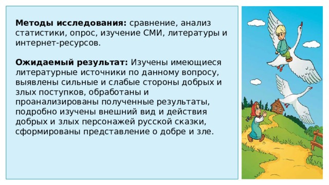 Методы исследования: сравнение, анализ статистики, опрос, изучение СМИ, литературы и интернет-ресурсов. Ожидаемый результат: Изучены имеющиеся литературные источники по данному вопросу, выявлены сильные и слабые стороны добрых и злых поступков, обработаны и проанализированы полученные результаты, подробно изучены внешний вид и действия добрых и злых персонажей русской сказки, сформированы представление о добре и зле. 