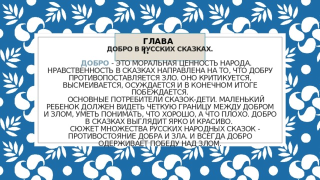 ГЛАВA I. Добро в русских сказках.    Добро - это моральная ценность народа. Нравственность в сказках направлена на то, что добру противопоставляется зло. Оно критикуется, высмеивается, осуждается и в конечном итоге побеждается.  Основные потребители сказок-дети. Маленький ребенок должен видеть четкую границу между добром и злом, уметь понимать, что хорошо, а что плохо. Добро в сказках выглядит ярко и красиво.  Сюжет множества русских народных сказок - противостояние добра и зла. И всегда добро одерживает победу над злом.   