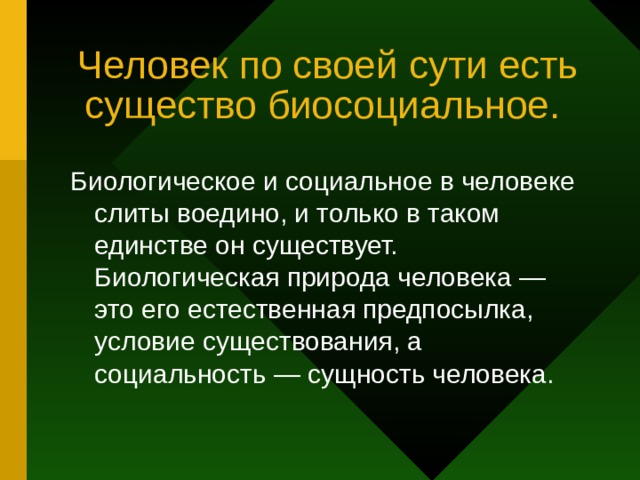 Человек по своей сути есть существо биосоциальное. Биологическое и социальное в человеке слиты воедино, и только в таком единстве он существует. Биологическая природа человека — это его естественная предпосылка, условие существования, а социальность — сущность человека. 