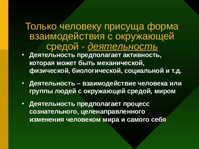 Только человеку присуща форма взаимодействия с окружающей средой - деятельность Деятельность предполагает активность, которая может быть механической, физической, биологической, социальной и т.д. Деятельность – взаимодействие человека или группы людей с окружающей средой, миром Деятельность предполагает процесс сознательного, целенаправленного изменения человеком мира и самого себя 