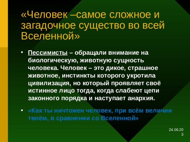 «Человек –самое сложное и загадочное существо во всей Вселенной» Пессимисты – обращали внимание на биологическую, животную сущность человека. Человек – это дикое, страшное животное, инстинкты которого укротила цивилизация, но который проявляет своё истинное лицо тогда, когда слабеют цепи законного порядка и наступает анархия. «Как ты ничтожен человек, при всём величии твоём, в сравнении со Вселенной» 24.06.20  