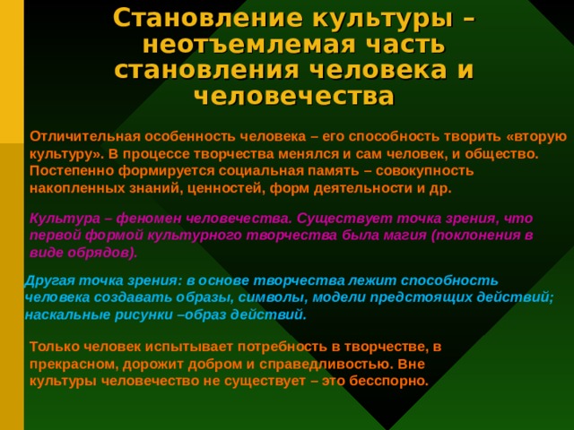 Становление культуры – неотъемлемая часть становления человека и человечества Отличительная особенность человека – его способность творить «вторую культуру». В процессе творчества менялся и сам человек, и общество. Постепенно формируется социальная память – совокупность накопленных знаний, ценностей, форм деятельности и др. Культура – феномен человечества. Существует точка зрения, что первой формой культурного творчества была магия (поклонения в виде обрядов). Другая точка зрения: в основе творчества лежит способность человека создавать образы, символы, модели предстоящих действий; наскальные рисунки –образ действий. Только человек испытывает потребность в творчестве, в прекрасном, дорожит добром и справедливостью. Вне культуры человечество не существует – это бесспорно. 