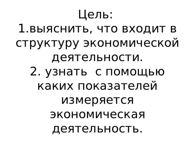 Цель:  1.выяснить, что входит в структуру экономической деятельности.  2. узнать с помощью каких показателей измеряется экономическая деятельность. 