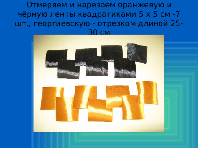 Отмеряем и нарезаем оранжевую и чёрную ленты квадратиками 5 х 5 см -7 шт., георгиевскую - отрезком длиной 25-30 см 