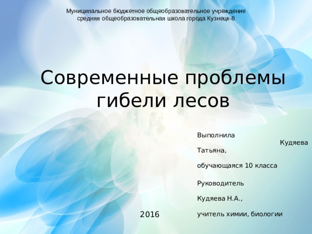 Муниципальное бюджетное общеобразовательное учреждение средняя общеобразовательная школа города Кузнецк-8 Современные проблемы гибели лесов Выполнила Кудяева Татьяна, обучающаяся 10 класса Руководитель Кудяева Н.А., учитель химии, биологии 2016 