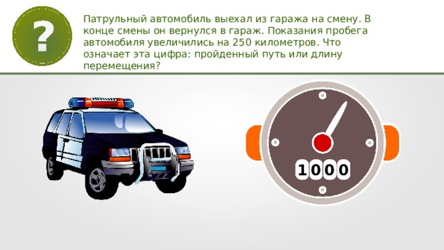 Патрульный автомобиль выехал из гаража на смену. В конце смены он вернулся в гараж. Показания пробега автомобиля увеличились на 250 километров. Что означает эта цифра: пройденный путь или длину перемещения? 1 0 0 0 
