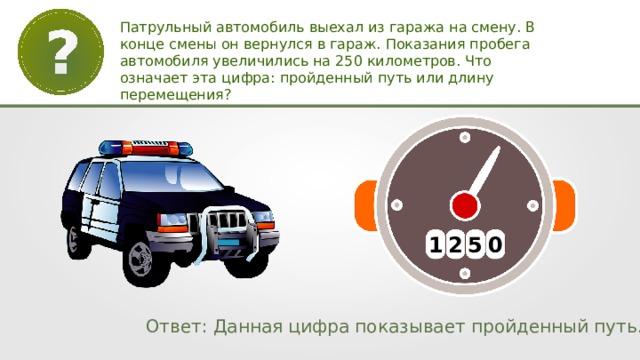 Патрульный автомобиль выехал из гаража на смену. В конце смены он вернулся в гараж. Показания пробега автомобиля увеличились на 250 километров. Что означает эта цифра: пройденный путь или длину перемещения? 1 2 5 0 Ответ: Данная цифра показывает пройденный путь. 