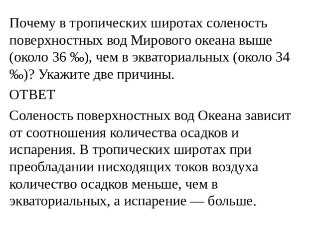 Почему в тропических широтах соленость поверхностных вод Мирового океана выше (около 36 ‰), чем в экваториальных (около 34 ‰)? Укажите две причины. ОТВЕТ Соленость поверхностных вод Океана зависит от соотношения количества осадков и испарения. В тропических широтах при преобладании нисходящих токов воздуха количество осадков меньше, чем в экваториальных, а испарение — больше. 