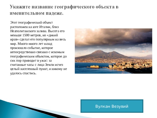 Этот географический объект расположен на юге Италии, близ Неаполитанского залива. Высота его меньше 1500 метров, но «дикий нрав» сделал его популярным на весь мир. Много-много лет назад произошло событие, которое непосредственно связано с искомым географическим объектом, которое до сих пор приводит в ужас: за считанные часы с лица Земли исчез целый населенный пункт, и никому не удалось спастись. Вулкан Везувий 