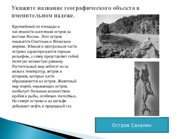 Крупнейший по площади и численности населения остров на востоке России. Этот остров омывается Охотским и Японским морями. Южная и центральная части острова характеризуются горным рельефом, а север представляет собой пологую холмистую равнину. Растительный мир небогат из-за низких температур, ветров и штормов, которые часто обрушиваются на остров. Животный мир морей, омывающих остров, изобилует большим количеством крабов и рыбы, особенно лососёвых. На севере острова и на шельфе добывают нефть и природный газ. Остров Сахалин 