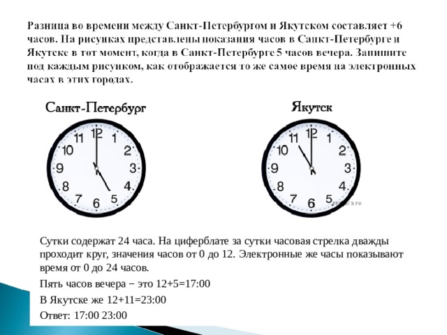 Сутки содержат 24 часа. На циферблате за сутки часовая стрелка дважды проходит круг, значения часов от 0 до 12. Электронные же часы показывают время от 0 до 24 часов. Пять часов вечера − это 12+5=17:00 В Якутске же 12+11=23:00 Ответ: 17:00 23:00 